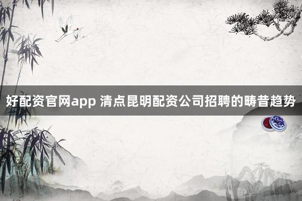 好配资官网app 清点昆明配资公司招聘的畴昔趋势