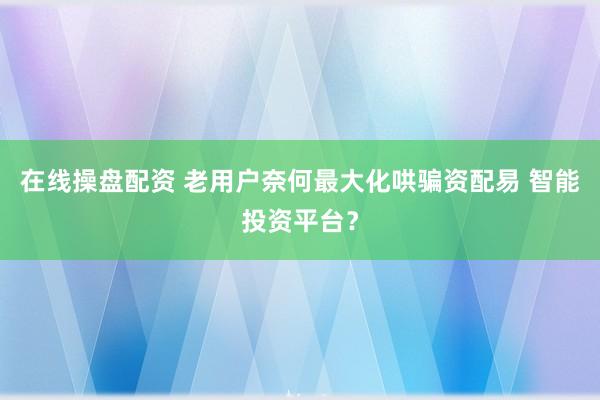 在线操盘配资 老用户奈何最大化哄骗资配易 智能投资平台？