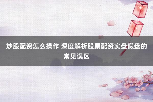 炒股配资怎么操作 深度解析股票配资实盘假盘的常见误区