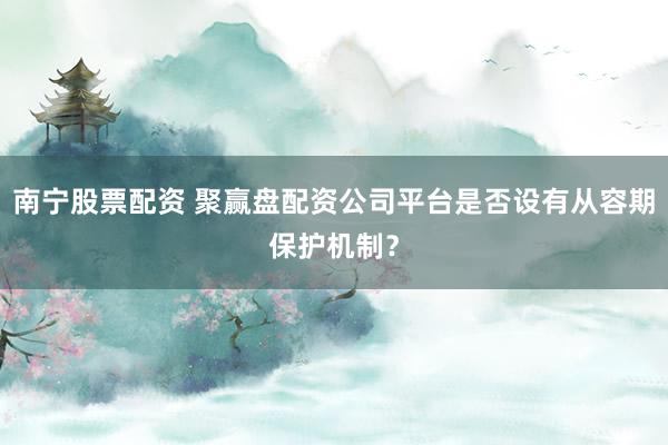 南宁股票配资 聚赢盘配资公司平台是否设有从容期保护机制？