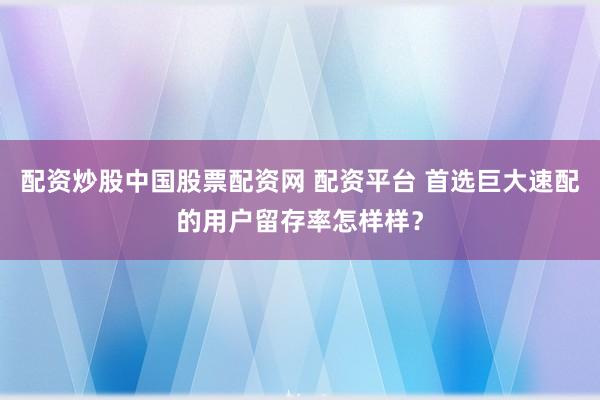 配资炒股中国股票配资网 配资平台 首选巨大速配的用户留存率怎样样？