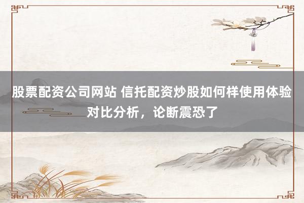 股票配资公司网站 信托配资炒股如何样使用体验对比分析，论断震恐了