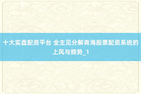 十大实盘配资平台 全主见分解青海股票配资系统的上风与颓势_1