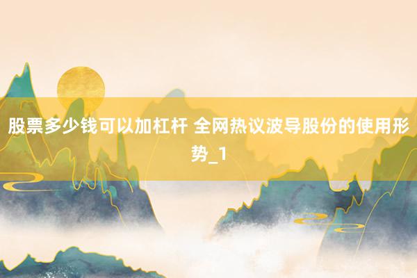 股票多少钱可以加杠杆 全网热议波导股份的使用形势_1