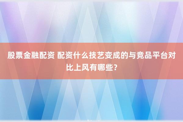 股票金融配资 配资什么技艺变成的与竞品平台对比上风有哪些？