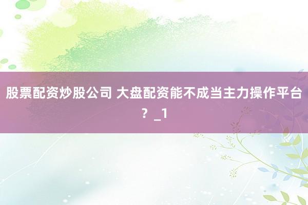 股票配资炒股公司 大盘配资能不成当主力操作平台？_1