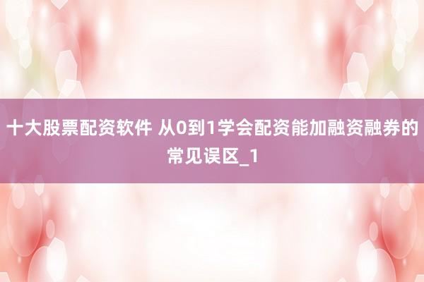十大股票配资软件 从0到1学会配资能加融资融券的常见误区_1