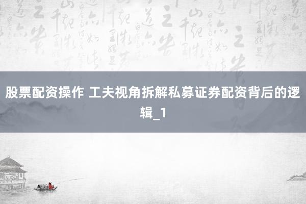 股票配资操作 工夫视角拆解私募证券配资背后的逻辑_1